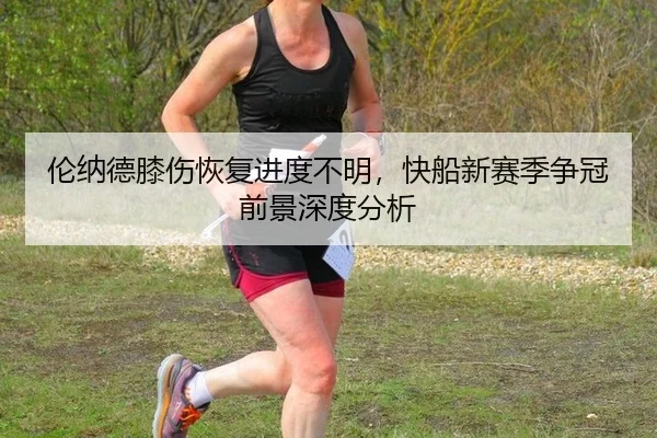 伦纳德膝伤恢复进度不明，快船新赛季争冠前景深度分析